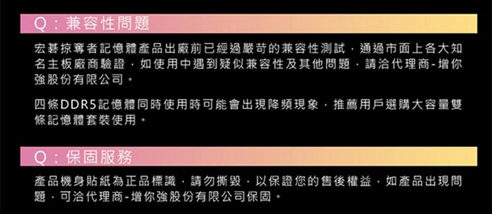 Q:兼容性問宏碁掠奪者記憶體產品出廠前已經過嚴苛的兼容性通過市面上各大知名主板廠商驗證如使用中遇到疑似兼容性及其他問題請代理商-增你強股份有限公司。四條DDR5記憶體同時使用時可能會出現降頻現象推薦用戶選購大容量雙條記憶體套裝使用。Q:保固服務產品機身貼紙為正品標識請勿撕毀以保證您的售後權益如產品出現問題,代理商-增你強股份有限公司保固。