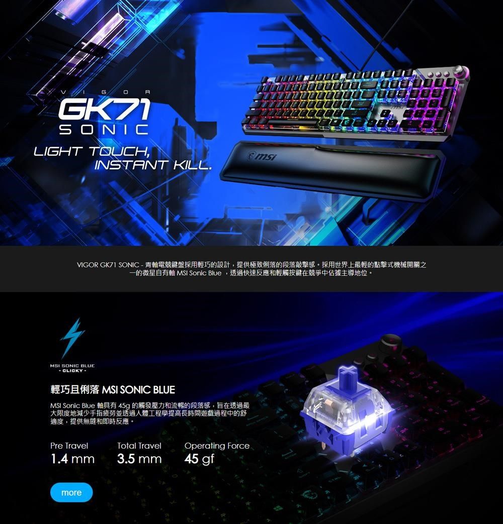 G GK71SONICLIGHT TOUCH,msiINSTANT KILL.VIGOR  SONIC-青軸電競鍵盤採用輕巧的設計,提供極致俐落的段落敲擊感採用世界上最輕的點擊式機械開關之一的微星自有軸 MSI Sonic Blue,透過快速反應和輕觸按鍵在競爭中佔據主導地位。MSI SONIC BLUE輕巧且俐落 MSI SONIC BLUEMSI Sonic Blue 軸具有45g 的觸發壓力和流暢的段落感,旨在透過最大限度地減少手指疲勞並透過人體工程學提高長時間遊戲過程中的舒適度,提供無縫和即時反應。Pre TravelTotal TravelOperating Force1.4 mm3.5 mm45 gfmore