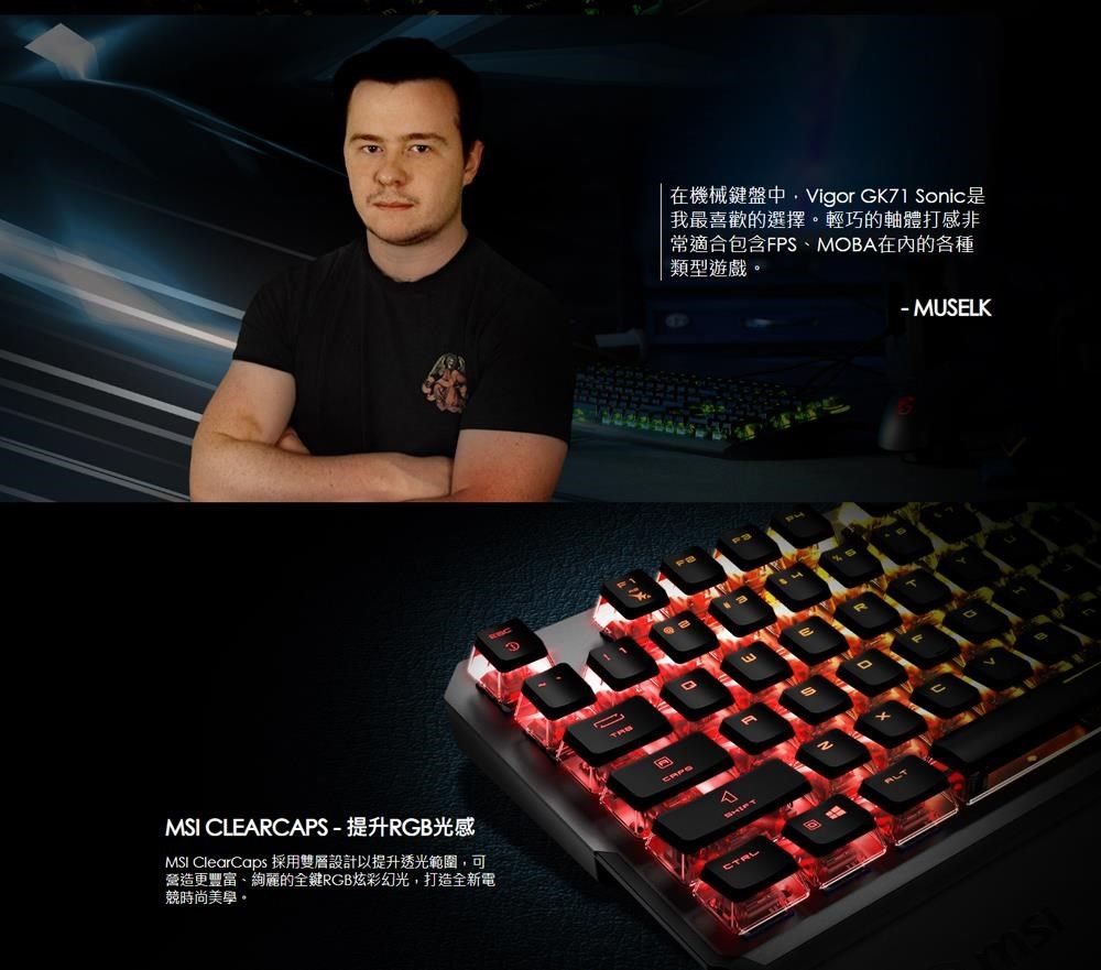 MSI CLERCAPS-提升RGB光感MSI ClearCaps 採用雙層設計以提升透光範圍可營造更豐富、絢麗的全鍵RGB炫彩幻光,打造全新電競時尚美學A在機械鍵盤中,Vigor GK71 Sonic是我最喜歡的選擇。輕巧的軸體打感非常適合包含FPS、MOBA在內的各種類型遊戲。E- MUSELK