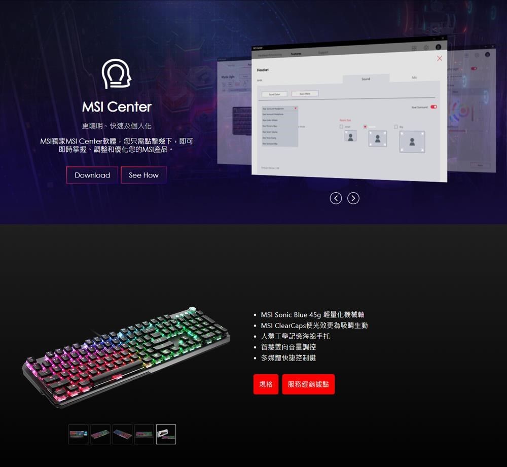 MSI Center更聰明、快速及個人化MSI獨家MSI Center軟體,您只需點擊幾下,即可即時掌握、調整和優化您的MSI產品。DownloadSee HowMSI Sonic Blue 45g 輕量化機械軸MSI ClearCaps使光效更為吸睛生動 人體工學記憶海綿手托智慧雙向音量調控多媒體快捷控制鍵規格 服務經銷據點