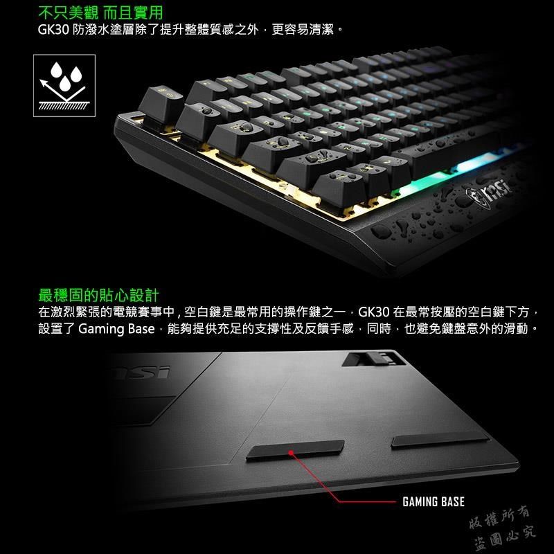 不只美觀 而且實用GK30 防潑水塗層除了提升整體質感之外更容易清潔。最穩固的貼心設計在激烈緊張的電競賽事中空白鍵是最常用的操作鍵之一GK30 在最常按壓的空白鍵下方,設置了 Gaming Base,能夠提供充足的支撐性及反饋手感,同時,也避免鍵盤意外的滑動。GAMING BASE版權所有盜圖必究
