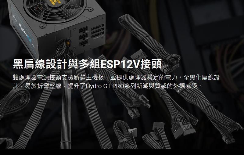 黑扁線設計與多組ESP12V接頭雙處理器電源接頭支援新款主機板並提供處理器穩定的電力。全黑化扁線設計,易於折彎整線,提升了Hydro GT PRO系列新潮與質感的外觀感受。