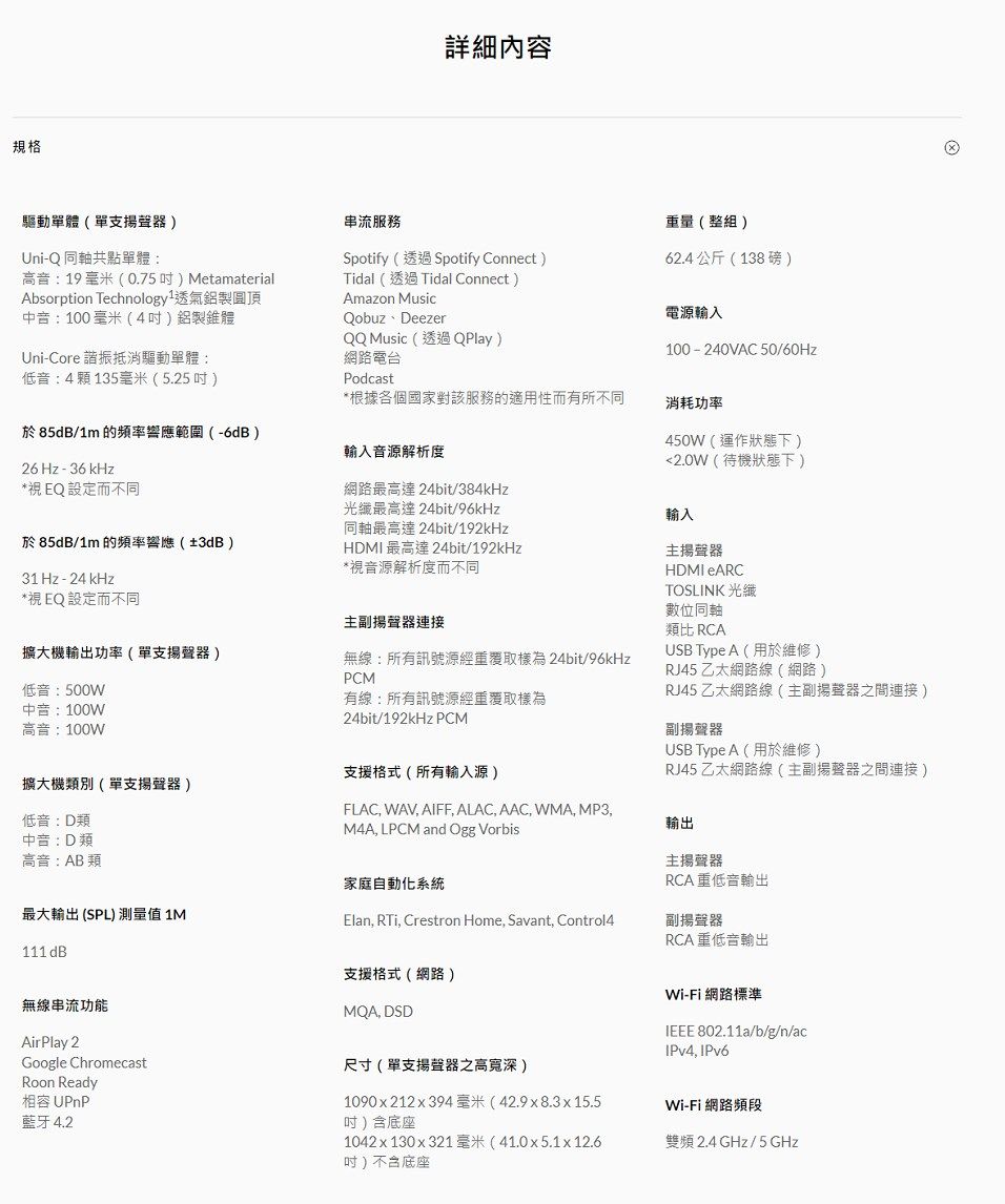 規格詳細內容驅動單體單支揚聲器)Uni-Q同軸共點單體:高音:19 毫米(0.75) Metamaterialbsorption Technology1透氣鋁製圓頂中音:100毫米(4)鋁製錐體串流服務Spotify(透過Spotify Connect)Tidal (透過Tidal Connect)Amazon MusicQobuz DeezerQQ Music(透過QPlay)網路電台重量(整組)62.4公斤(138磅)電源輸入100-240VAC 50/60HzUni-Core諧振抵消驅動單體:低音:4顆 135毫米(5.25)Podcast*根據各個國家對該服務的適用性而有所不同於85dB/1m 的頻率響應範圍(-6dB)26 Hz - 36 kHz*視EQ 設定而不同於 85dB/1m 的頻率響應(±3dB)31 Hz - 24 kHz*視EQ設定而不同輸入音源解析度網路最高達 24bit/384kHz光纖最高達24bit/96kHz同軸最高達 24bit/192kHzHDMI 最高達 24bit/192kHz*視音源解析度而不同主揚聲器連接無線:所有訊號源經重覆取樣為 24bit/96kHzPCM有線:所有訊號源經重覆取樣為24bit/192kHz PCM擴大機輸出功率(單支揚聲器)低音:500W中音:100W高音:100W支援格式(所有輸入源)擴大機類別(單支揚聲器)FLAC, WAV, AIFF, ALAC, AAC, WMA, MP3,低音:D類M4A, LPCM and Ogg Vorbis中音:D類高音:AB類最大輸出 (SPL)測量值 1M111 dB家庭自動化系統Elan, , Crestron Home, Savant, Control4消耗功率450W(運作狀態下)2.0W(待機狀態下)輸入主揚聲器HDMI eARCTOSLINK 光纖數位同軸類比 RCAUSB Type A(用於維修)RJ45 乙太網路線(網路)RJ45 乙太網路線(主副揚聲器之間連接)副揚聲器USB Type A(用於維修)RJ45 乙太網路線(主副揚聲器之間連接)輸出主揚聲器RCA重低音輸出副揚聲器RCA重低音輸出無線串流功能AirPlay 2Google ChromecastRoon Ready相容 UPnP藍牙 4.2支援格式(網路)MQA, DSD尺寸(單支揚聲器之高寬深)1090x212x394毫米(42.9x8.3x15.5)含底座1042x130x321 毫米(41.0x5.1x12.6(吋)不含底座Wi-Fi 網路標準IEEE 802.11a/b/g/n/acIPv4, IPv6Wi-Fi 網路頻段雙頻 2.4 GHz/5GHz