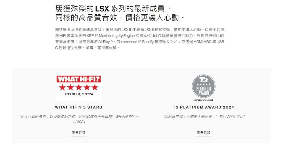 屢獲殊榮 LSX 系列的最新成員。同樣的高品質音效,價格更讓人心動。同樣擁有沉浸式高傳真音效,精簡的LSX  具備LSXII 關鍵技術,價格更讓人心動。這款小巧無線 HiFi音響系統由 KEF 的 Music Integrity Engine 和標誌性 UniQ驅動單體提供動力,展現無與倫比的音質清晰度。可無線 AirPlay 2Chromecast 和 Spotify等技術及平台,或透過HDMI ARC和USB-C輕鬆連接桌機、筆電、電視等設備。 WHAT -FI?KEF LSX II LT, 01/2024WHAT HIFI? 5 STARS令人心動的價格,以及簡便的功能,但性能依然十分卓越 - What Hi-Fi?,一月2024T3PLATINUMAWARD II LT 01/2024T3 PLATINUM AWARD 2024高品質音效,不需要大筆投資。-T3,2024年1月專業