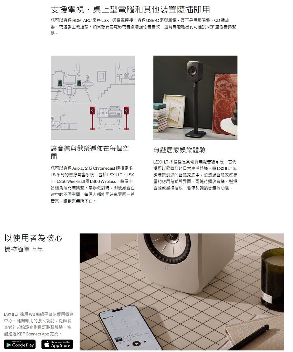 支援電視、桌上型電腦和其他裝置插即用您可以 HDMI ARC 來將LSX與電視;透過USB-C來與筆電,甚至是黑膠唱盤、CD 播放器、或遊戲主機連接。如果想要為電影或音樂增強低音音效,還有專屬輸出孔可連接 KEF 重低音揚聲器。讓音樂與歡樂在每個空居家娛樂體驗您可以透過 Airplay 2 或Chromecast 連接更多LS 系列的無線音響系統,包括LSX II LT、LSXII、LS50 Wireless II及LS60 Wireless,將屋中各個角落充滿樂聲。舉辦派對時,即使身處在家中的不同空間,每個人都能同時享受同一首音樂,讓歡樂無所不在。LSX II LT 不僅僅是高傳真無線音響系統,它們還可以昇華您的日常生活娛樂。將LSXIILT無線連接到您的智慧家庭中,並透過智慧家庭専屬的應用程式與界面,可隨時播放音樂、選擇音源或操控播放、暫停和調節音量等功能。以使用者為核心操控簡單上手LSXII LT 採用W2 無線平台以使用者為中心、隨開即用的強大功能,從簡易直觀的起始設定到自訂聆聽體驗,皆能透過 KEF Connect App完成。  Google PlayDownload on theApp StoreRemote