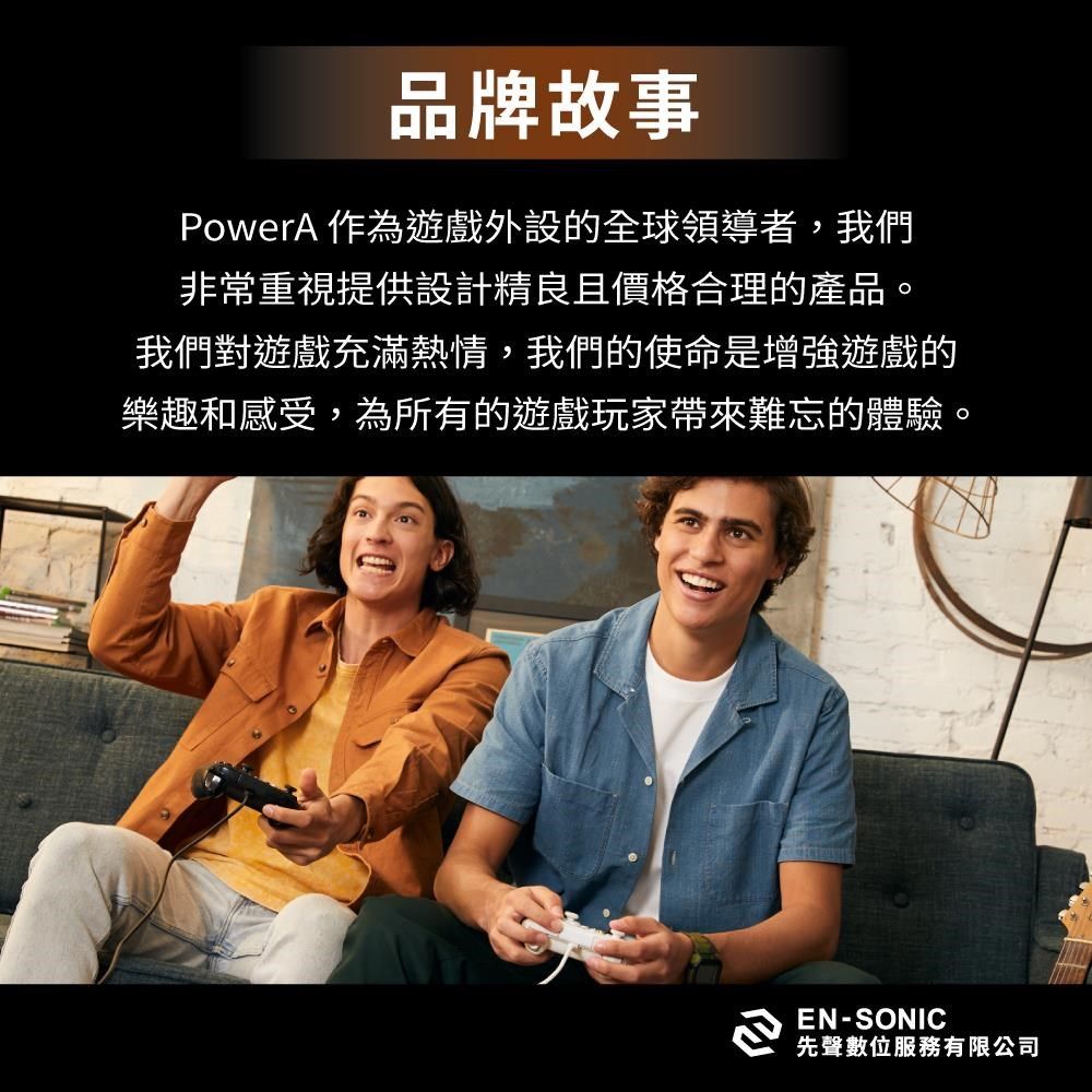 品牌故事PowerA 作為遊戲外設的全球領導者,我們非常重視提供設計精良且價格合理的產品。我們對遊戲充滿熱情,我們的使命是增強遊戲的樂趣和感受,為所有的遊戲玩家帶來難忘的體驗。EN-SONIC先聲數位服務有限公司