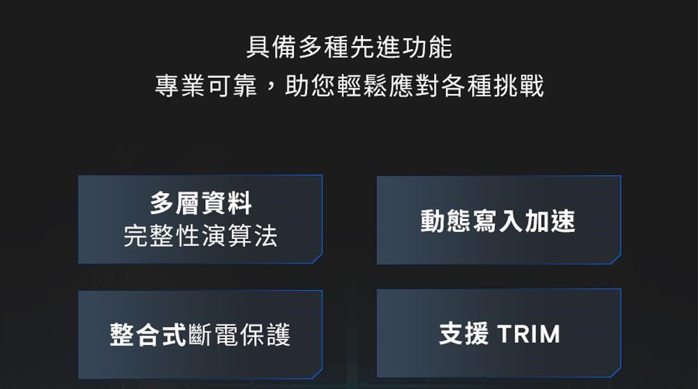 具備多種先進功能專業可靠,助您輕鬆應對各種挑戰多層資料動態寫入加速完整性演算法整合式斷電保護支援 TRIM