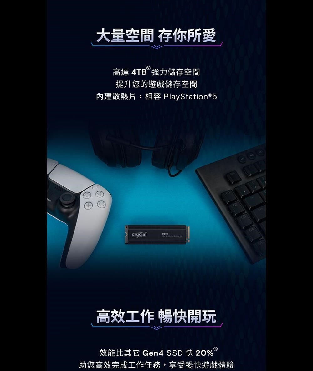 大量空間 存你所愛高達 4TB 強力儲存空間提升您的遊戲儲存空間內建散熱片,相容 PlayStation®5P310高效工作 暢快開玩效能比其它 Gen4 SSD 快 20%助您高效完成工作任務,享受暢快遊戲體驗