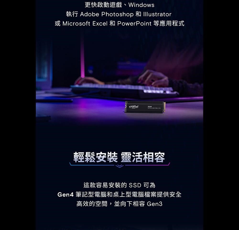 更快啟動遊戲、Windows執行 Adobe Photoshop 和 Illustrator Microsoft Excel 和 PowerPoint 等應用程式輕鬆安裝 靈活相容這款容易安裝的 SSD 可為Gen4 筆記型電腦和桌上型電腦檔案提供安全高效的空間,並向下相容 Gen3