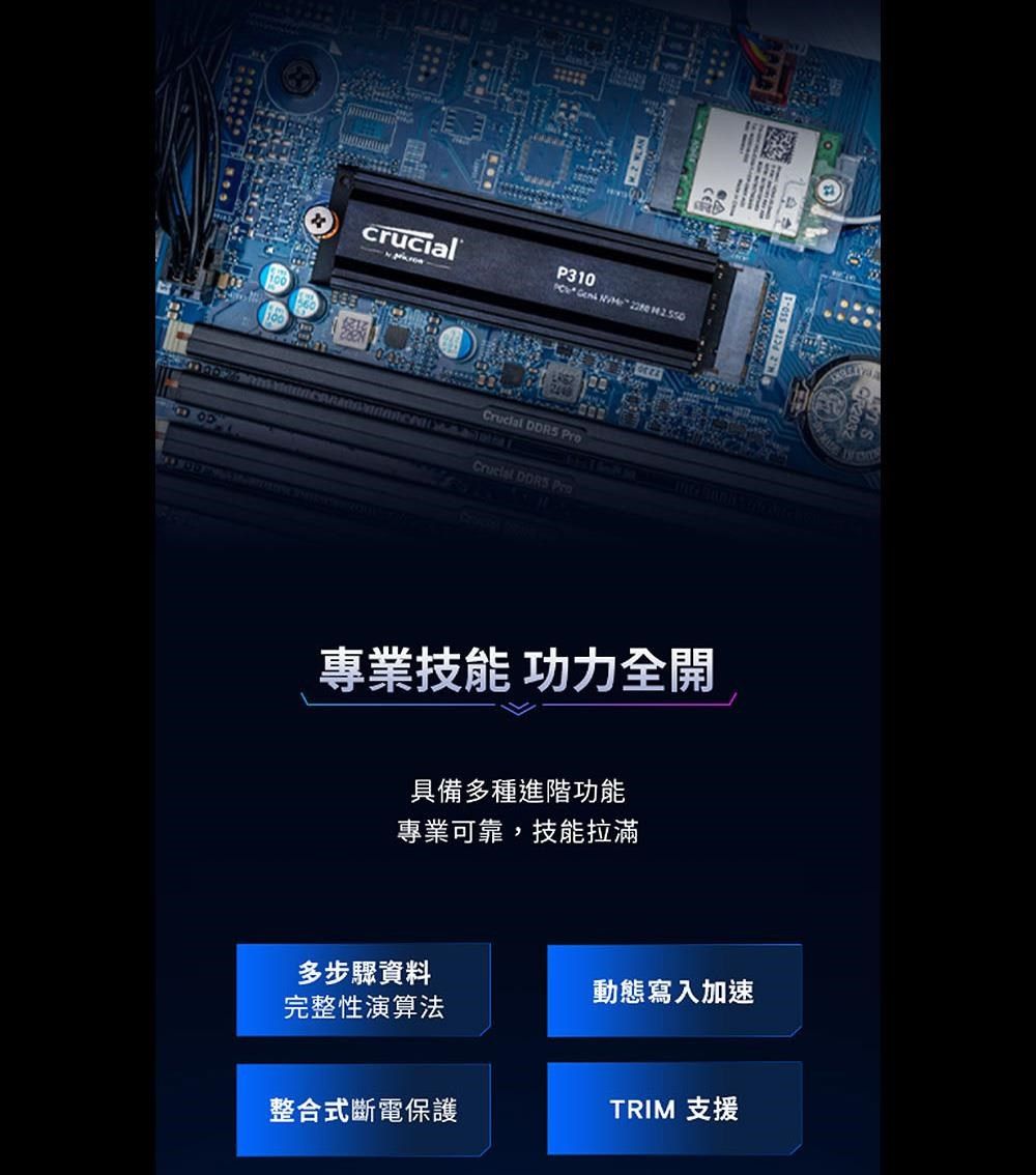 100crucialP310           專業技能 功力全開具備多種進階功能專業可靠,技能拉滿多步驟資料動態寫入加速完整性演算法整合式斷電保護TRIM 支援