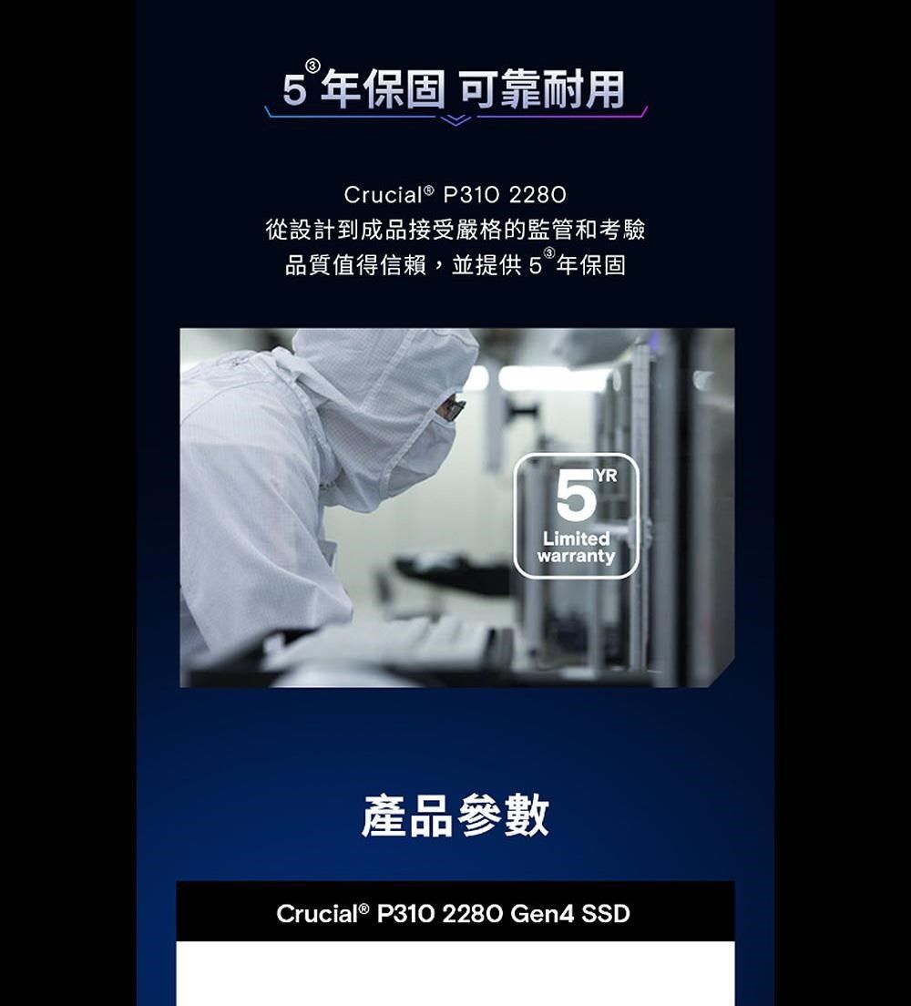 5年保固 可靠耐用Crucial ® P310 2280從設計到成品接受嚴格的監管和考驗品質值得信賴,並提供5年保固產品參數5YRLimitedwarrantyCrucial ® P310 2280 Gen4 SSD