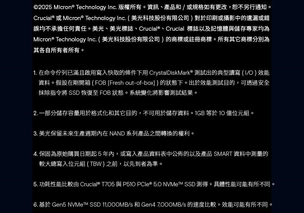 ©2025 Micron® Technology nc. 版權所有。資訊、產品和或規格如有更改,恕不另行通知。Crucial® 或Micron® Technology Inc. 美光科技股份有限公司)對於印刷或攝影中的遺漏或錯誤均不承擔任何責任。美光、美光標誌、Crucial®、Crucial 標誌以及記憶體與儲存專家均為Micron® Technology Inc. ( 美光科技股份有限公司)的商標或註冊商標。所有其它商標分別為其各自所有者所有。1. 在命令佇列已滿且啟用寫入快取的條件下用 CrystalDiskMark® 測試出的典型讀寫 ( I/O ) 效能資料。假設在剛開箱 ( FOB [Fresh out-of-box])的狀態下。出於效能測試目的,可透過安全抹除指令將 SSD 恢復至 FOB 狀態。系統變化將影響測試結果。2. 一部分儲存容量用於格式化和其它目的,不可用於儲存資料。1GB 等於  位元組。3. 美光保留未來生產週期 NAND 系列產品之間轉換的權利。4. 保固為原始購買日期起5年內,或寫入產品資料表中公佈的以及產品 SMART 資料中測量的較大總寫入位元組 (TBW ) 之前,以先到者為準。5. 功耗性能比較 Crucial®  與P510 PCle ® 5.O  SSD 測得。具體性能可能有所不同。6. 基於 Gen5  SSD 11,000MB/s 和 Gen4 /s的速度比較。效能可能有所不同。