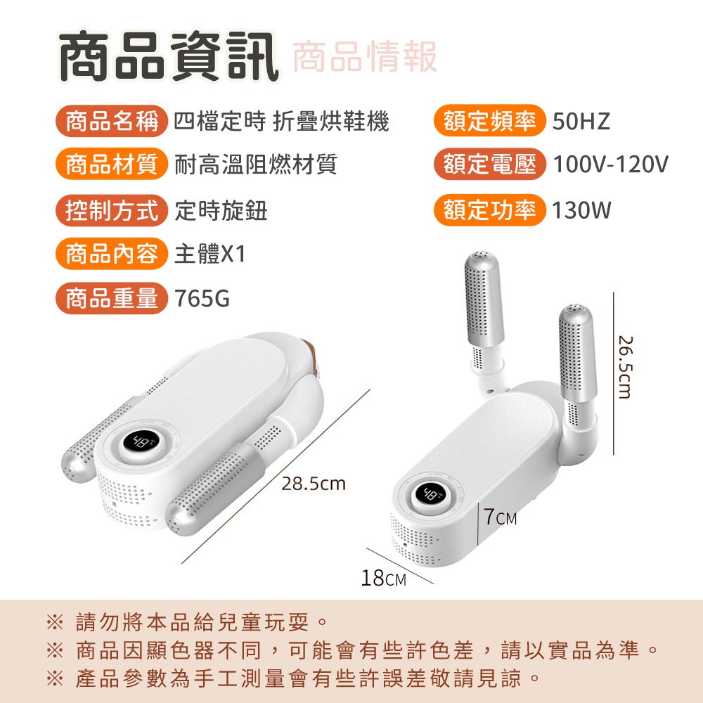 商品資訊 商品情報商品名稱四檔定時 烘鞋機額定頻率 50HZ商品材質耐高溫阻燃材質控制方式定時旋鈕商品內容主體X1額定電壓100V-120V額定功率 130W商品重量 765G28.5cm18CM7CM26.5cm 請勿將本品給兒童玩耍。※ 商品因顯色器不同,可能會有些許色差,請以實品為準。※ 產品參數為手工測量會有些許誤差敬請見諒。