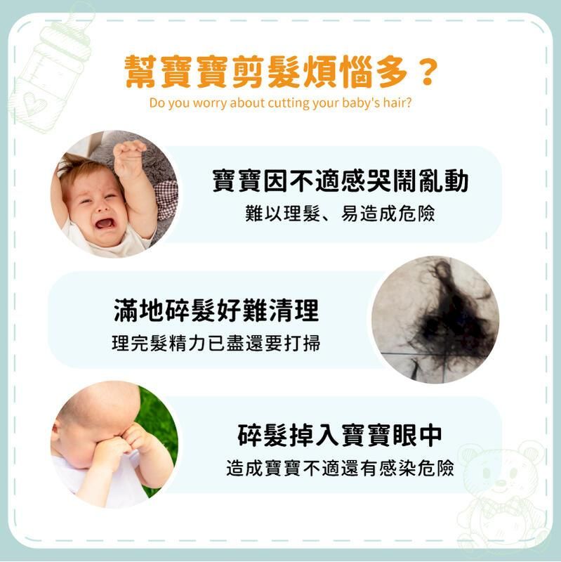 幫寶寶剪髮煩惱多?Do you worry about cutting your babys hair?寶寶因不適感哭鬧亂動難以理髮、易造成危險滿地碎髮好難清理理完髮精力已盡還要打掃碎髮掉入寶寶眼中造成寶寶不適還有感染危險