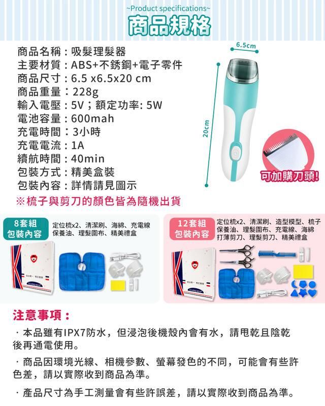 ~Product specifications~商品名稱:吸髮理髮器商品規格主要材質:ABS+不銹鋼+電子零件商品尺寸:65 x6.5x20cm商品重量:228g輸入電壓:5V;額定功率:5W電池容量:600mah充電時間:3小時充電電流:1A續航時間:40min包裝方式:精美盒裝包裝容:詳情請見圖示※梳子與剪刀的顏色皆為隨機出貨20cm6.5cm可加購刀頭!8套組包裝內容 油、理髮布、精美禮盒定位梳x2、清潔刷、海綿、充電線12套組包裝內容定位梳x2、清潔刷、造型模型、梳子保養油、理髮圍布、充電線、海綿打薄剪刀、理髮剪刀、精美禮盒注意事項:.品雖有IPX7防水,但浸泡後機殼內會有水,請乾且陰乾後再通電使用。商品因環境光線、參數、螢幕發色的不同,可能會有些許色差,請以實際收到商品為準。·產品尺寸為手工測量會有些許誤差,請以實際收到商品為準。