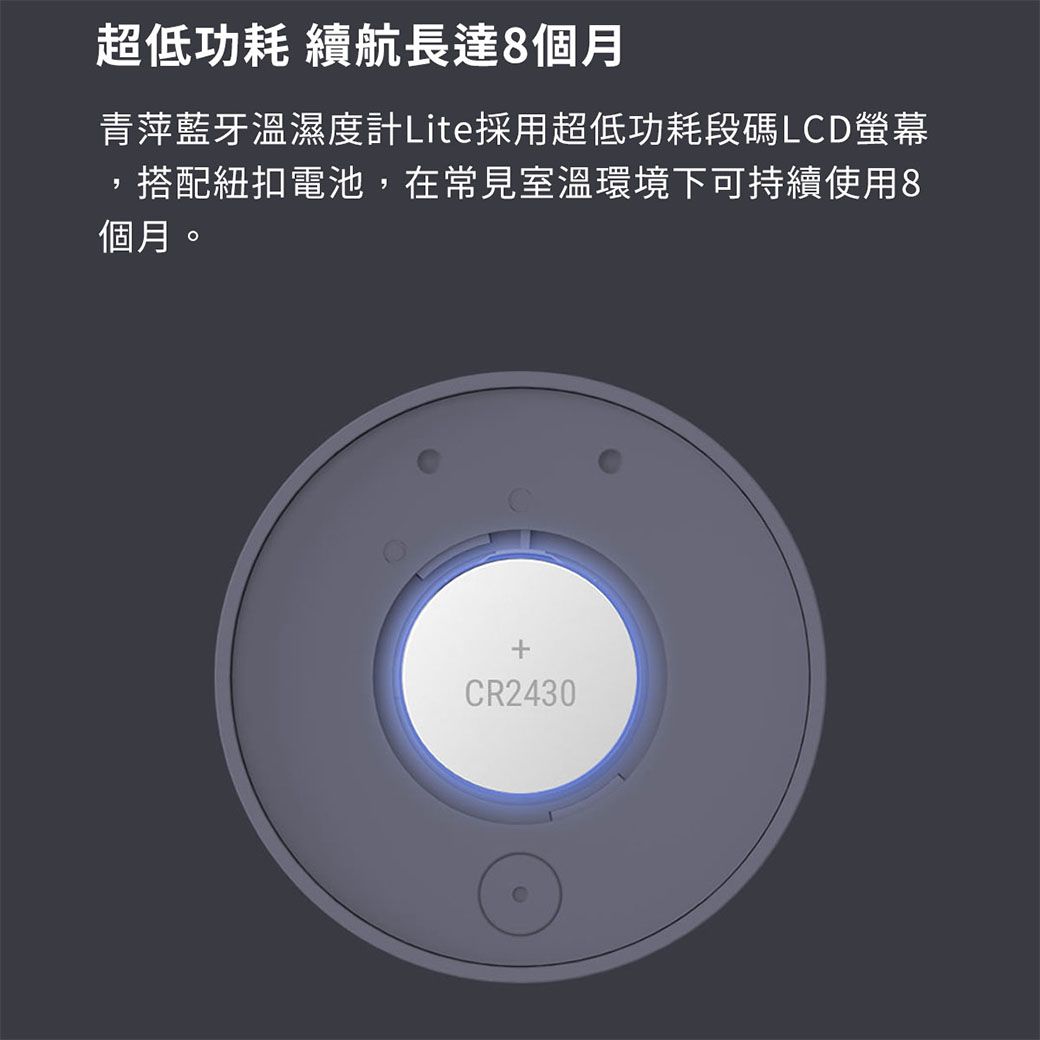 超低功耗 續航長達8個月青萍藍牙溫濕度計Lite採用超低功耗段碼LCD螢幕,搭配紐扣電池,在常見室溫環境下可持續使用8個月。CR2430