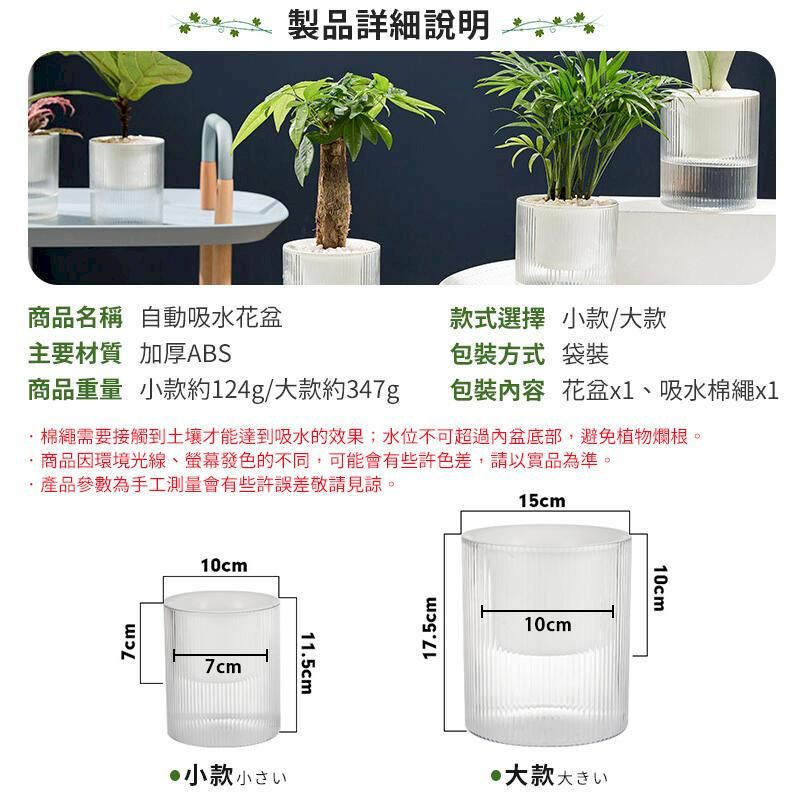 製品詳細說明商品名稱 自動吸水花盆款式選擇 小款/大款主要材質 加厚ABS包裝方式 袋裝商品重量 小款約124g/大款約347g包裝容 花盆、吸水棉繩x1棉繩需要接觸到土壤才能達到吸水的效果;水位不可超過內盆底部,避免植物爛根。商品因環境光線、螢幕發色的不同,可能會有些許色差,請以實品為準。產品參數為手工測量會有些許誤差敬請見諒。7cm10cm7cm11.5cm17.5cm15cm10cm大款大きい小款小10cm