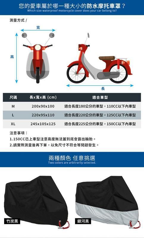 您的愛車屬於哪一種大小的防水摩托車罩?測量方式 /Which size waterproof motorcycle cover does your car belong to?寬高尺碼MLXL長長x寬x高(cm)200x90x100220x95x110適合車型適合長度180公分的車型,110CC以下車型適合長度220公分的車型,125CC以下車型245x105x125適合長度225公分的車型,150CC以下車型注意事項1150CC已上車型注意高度無法蓋到底會露出輪胎。2.請實際測量後再下單,以免尺寸不符合等問題發生。兩種顏色 任意挑選Two colors are arbitrarily selected.竹炭黑銀河黑