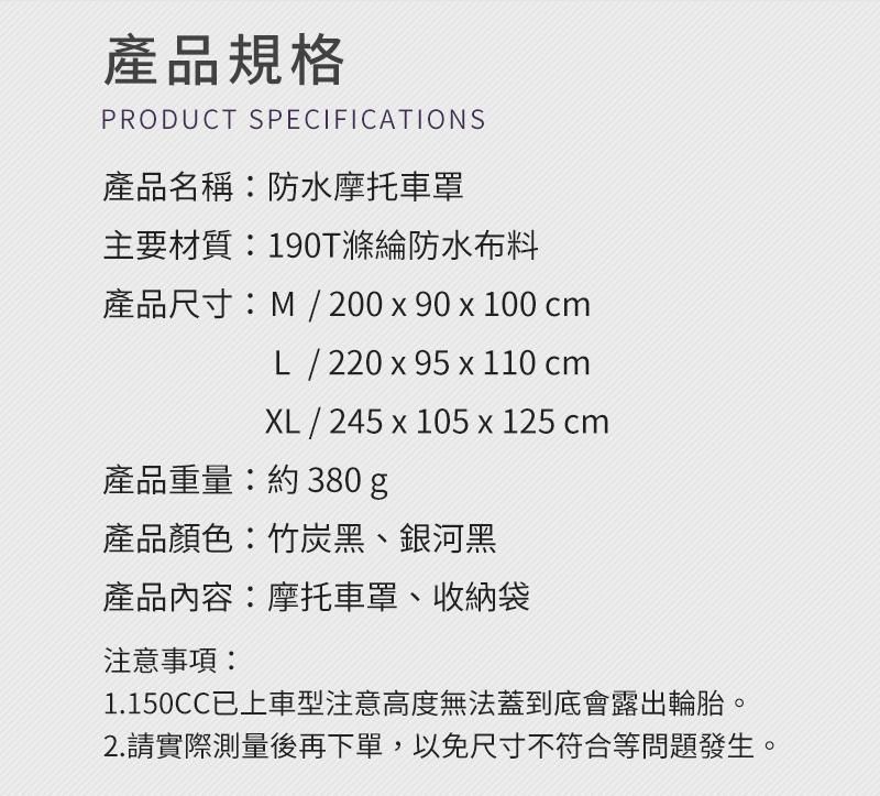 產品規格PRODUCT SPECIFICATIONS產品名稱防水摩托車罩主要材質:190T滌綸防水布料產品尺寸:M / 200 x90 x 100 cmL / 220 x 95 x 110 cmXL / 245 x 105 x 125 cm產品重量:約380g產品顏色:竹炭黑、銀河黑產品內容:摩托車罩、收納袋注意事項:1.150CC已上車型注意高度無法蓋到底會露出輪胎。2.請實際測量後再下單,以免尺寸不符合等問題發生。