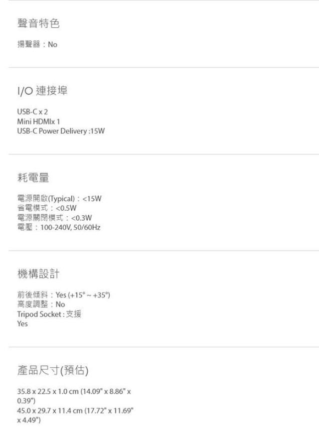 聲音特色揚聲器:NoO 連接埠USB-Mini  USB-C Power Delivery:15W耗電量電源開啟(Typical:15W省電模式:0.5W電源關閉模式:0.3W電壓:100-240V,50/60Hz機構設計前後傾斜:Yes(+15°+35)高度調整:NoTripod Socket: 支援Yes產品尺寸(預估)35.8  22.5  1.0 cm (14.09  8.86 x0.39)45.0x29.7 x 11.4cm (17.72 x 11.694.49)