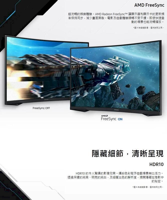 FreeSync AMD FreeSync超流暢娛樂體驗 Rade FreeSynct 讓顯示器和顯示卡的更新頻率保持同步減少畫面撕裂電影及遊戲體驗順暢不受干擾即使快速變動的場景也能流暢播放FreeSync on*用。隱藏細節清晰呈現HDR10HDR10 的令人驚嘆的影像效果。色彩賦予遊戲場景無比活力。透過深邃的純黑明亮的純白,及細膩出色的解析度,揭開隱藏在陰影中的秘密。*圖片影像,之用。