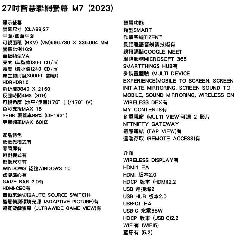 27吋智慧聯網 M7(2023顯示螢幕螢幕尺寸(CLASS)27平面曲面平面可視面積(HXV) ()596.736X335.664 MM螢幕比例 16:9面板類型VA亮度(典型值)300 CD/亮度(最小值)240 CD/原生對比度3000:1(靜態)HDRHDR10解析度3840x2160反應時間4MS(GTG)可視角度(水平/垂直)178°(H)/178°(V)色彩支援MAX 1BSRGB 覆蓋率99%(CIE1931)更新頻率MAX 產品特色低藍光模式有零閃屏有遊戲模式有影像尺寸有WINDOWS WINDOWS 10虛擬準心有GAME BAR 2.0有HDMI-CEC有自動來源切換AUTO SOURCE SWITCH+智慧偵測環境光源(ADAPTIVE PICTURE)有超寬遊戲螢幕(ULTRAWIDE GAME VIEW)有智慧功能類型SMART作業系統TIZENTM長距離語音辨識技術有視訊通話GOOGLE MEET網路服務MICROSOFT 365SMARTTHINGS HUB有多裝置體驗(MULTI DEVICEEXPERIENCE) MOBILE TO SCREEN, SCREENINITIATE MIRRORING, SCREEN SOUND TOMOBILE, SOUND MIRRORING, WIRELESS ONWIRELESS DEX有MY CONTENTS有多重視窗(MULTI VIEW)可達 2 影片NFTNIFTY GATEWAY感應連結(TAP VIEW)有遠端存取(REMOTE ACCESS)有介面WIRELESS DISPLAYHDMI1 EAHDMI 版本2.0HDCP 版本(HDMI)2.2USB 連接埠2USB HUB 版本2.0USB-C1 EAUSB-C 充電HDCP 版本(USB-C)2.2WIFI有(WIFI5)藍牙有(5.2)