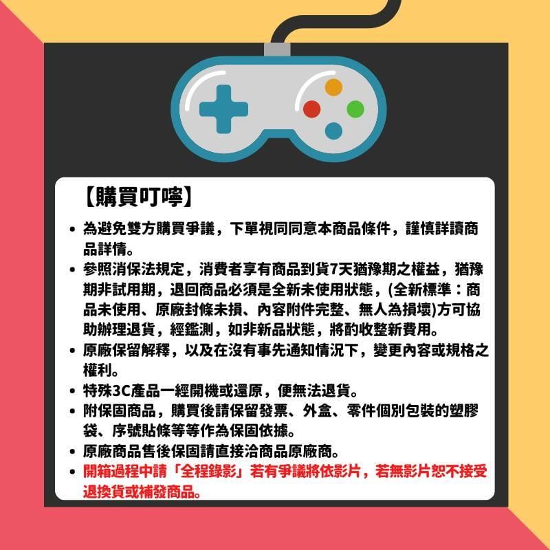 【購買叮嚀】+為避免雙方購買爭議,下單視同同意本商品條件,謹慎詳讀商品詳情。參照消保法規定,消費者享有商品到貨7天猶豫期之權益,猶豫期非試用期,退回商品必須是全新未使用狀態,(全新標準商品未使用、原廠封條未損、內容附件完整、無人為損壞)方可協助辦理退貨,經鑑測,如非新品狀態,將酌收整新費用。原廠保留解釋,以及在沒有事先通知情況下,變更內容或規格之權利。特殊3C產品一經開機或還原,便無法退貨。附保固商品,購買後請保留發票、外盒、零件個別包裝的塑膠袋、序號貼條等等作為保固依據。原廠商品售後保固請直接洽商品原廠商。開箱過程請「全程錄影若有爭議將依影片,若無影片恕不接受退換貨或補發商品。