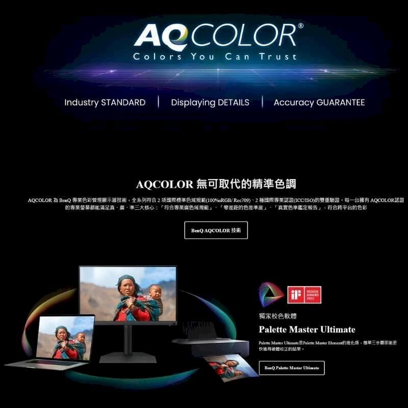 Colors You Can TrustIndustry STANDARD  Displaying DETAILSAccuracy GUARANTEEAQCOLOR 無可取代精色調AQCOLOR  專業色彩管理顯示器技術,全系列符合國際標準色域規範(100Rec709)2種國際專業認證(/ISO)的雙重驗證每一台 AQCOLOR認證的專業螢幕都能滿足準三大核心:「符合專業廣色域規範」、「零差距的色差準度」「真實色準鑑定報告」,符合平台的色彩BenQ AQCOLOR 技術AWARD獨家校色軟體   Master   Element的版,簡單三硬體校正的結果。BenQ Palette Master Ultimate