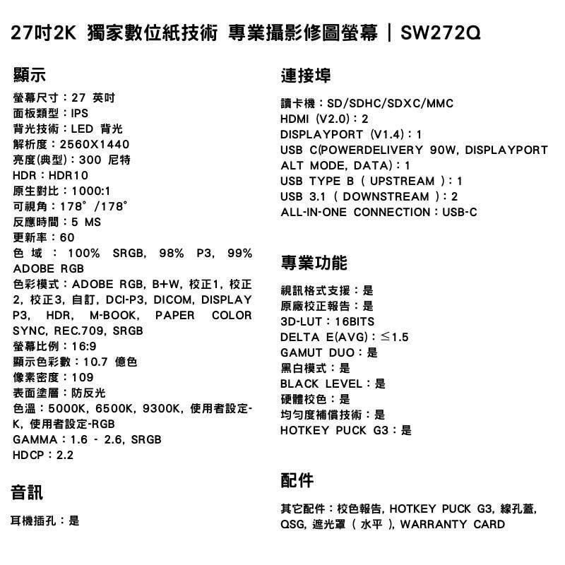 27吋2K 獨家數位紙技術 專業攝影修圖螢幕 SW272Q顯示螢幕尺寸27 英吋面板類型IPS背光技術LED 背光解析度2560X1440亮度(典型):300 尼特連接埠讀卡機:SD/SDHC/SDXC/MMCHDMI(V2.0):2DISPLAYPORT (V1.4):1USB C(POWERDELIVERY 90W, DISPLAYPORTALT MODE, DATA):1USB TYPE B( UPSTREAM ):1USB3.1( DOWNSTREAM ):2ALL-IN-ONE CONNECTION : USB-CHDR:HDR10原生對比:1000:1可視角:178°/178°反應時間:5 MS更新率:60色域:100% SRGB 98% P3,99%ADOBE RGB色彩模式:ADOBE RGB, B+W,校正1,校正2,校正3,自訂,DCI-P3,DICOM, DISPLAYP3, HDR, M-BOOK, PAPER COLORSYNC,REC.709, SRGB螢幕比例:16:9顯示色彩數:10.7 億色像素密度:109表面塗層:防反光色溫:5000K,6500K, 9300K,使用者設定-K,使用者設定-RGBGAMMA:1.6-2.6,SRGBHDCP:2.2專業功能視訊格式支援:原廠校正報告:3D-LUT:16BITSDELTA E(AVG):≤1.5GAMUT DUO:黑白模式:是BLACK LEVEL:是硬體校色:是均匀度補償技術:是HOTKEY PUCKG3:是音訊耳機插孔:是配件其它配件:校色報告,HOTKEY PUCK G3,線孔蓋,QSG,遮光罩( 水平), WARRANTY CARD