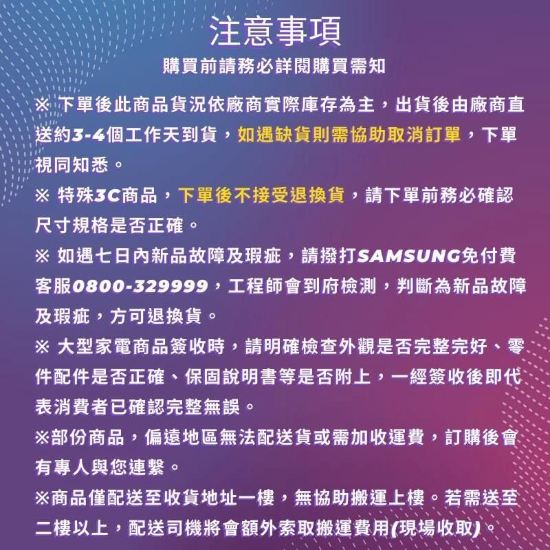 注意事項購買前請務必詳閱購買需知下單後此商品貨況依廠商實際庫存為主,出貨後由廠商直送約3-4個工作天到貨,如遇缺貨則需協助取消訂單,下單視同知悉。※特殊3C商品,下單後不接受退換貨,請下單前務必確認尺寸規格是否正確。※ 如遇七日內新品故障及瑕疵,請撥打SAMSUNG免付費客服0800-329999,工程師會到府檢測,判斷為新品故障及瑕疵,方可退換貨。※ 大型家電商品簽收時,請明確檢查外觀是否完整完好、件配件是否正確、保固說明書等是否附上,一經簽收後即代表消費者已確認完整無誤。※部份商品,偏遠地區無法配送貨或需加收運費,訂購後會有專人與您連繫。※商品僅配送至收貨地址一樓,無協助搬運上樓。若需送至二樓以上,配送司機將會額外索取搬運費用(現場收取