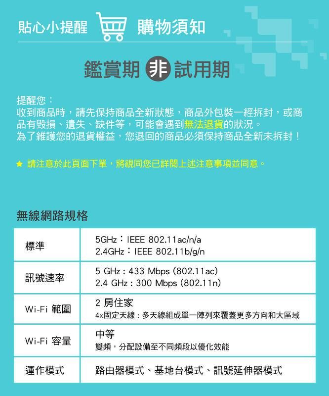 貼心小提醒購物須知提醒您鑑賞期試用期收到商品時,請先保持商品全新狀態,商品外包裝一經拆封,或商品有毀損、遺失、缺件等,可能會遇到無法退貨的狀況。為了維護您的退貨權益,您退回的商品必須保持商品全新未拆封! 請注意於此頁面下單,將視同您已詳閱上述注意事項並同意。標準無線網路規格5GHz: 802.11ac/n/a2.4GHz:IEEE 802.11b/g/n5 GHz : 433Mbps (802.11ac)訊號速率Wi-Fi 範圍2.4 GHz : 300 Mbps (802.11n)2 房住家4x固定天線:多天線組成單一陣列來覆蓋更多方向和大區域中等Wi-Fi 容量雙頻,分配設備至不同頻段以優化效能運作模式路由器模式、基地台模式、訊號延伸器模式