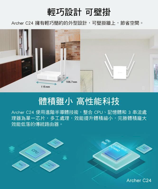 輕巧設計 可壁掛Archer C24 擁有輕巧簡約的外型設計,可壁掛牆上,節省空間。106.7mm115 mm體積雖小 高性能科技Archer C24 使用進階半導體技術,整合 CPU、記憶體和3串流處理器為單一芯片,多工處理,效能提升體積縮小,完勝體積龐大效能低落的傳統路由器。CPU   RAM  MIMOCPUArcher C24