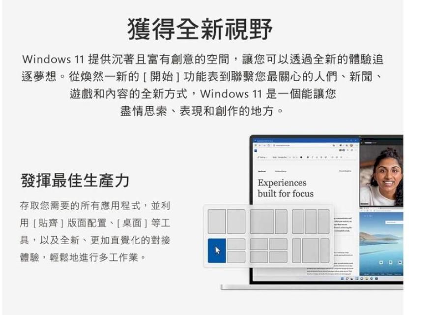 獲得全新視野Windows 11 提供沉著且富有創意的空間讓您可以透過全新的體驗追逐夢想。從煥然一新的[開始]功能表到聯繫您最關心的人們新聞、遊戲和內容的全新方式,Windows 11 是一個能讓您盡情思索、表現和創作的地方。發揮最佳生產力存取您需要的所有應用程式,並利用[貼齊]版面配置、[桌面]等工具,以及全新、更加直覺化的對接體驗,輕鬆地進行多工作業。Experiencesbuilt for focus
