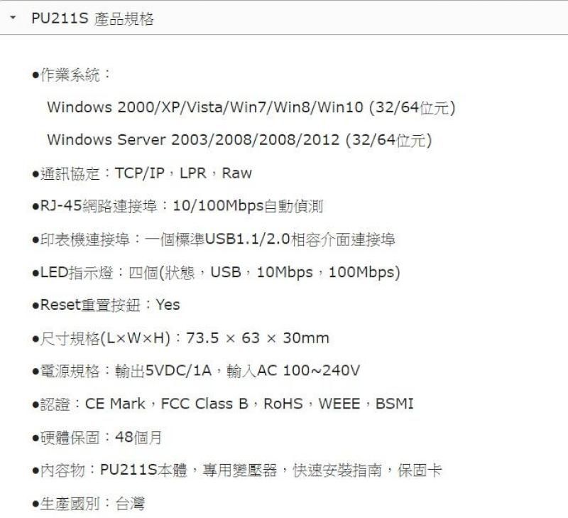 PU211S 產品規格系統:Windows2000/XP/Vista/Win7/Win8/Win10 (32/64位元)Windows Server 2003/2008/2008/2012 (32/64位元)通訊協定:TCP/IPLPRRawRJ-45網路連接埠:10/100Mbps自動偵測印表機連接埠:一個標準USB1.1/2.0相容介面連接埠LED指示燈:四個(狀態USB,10Mbps, 100Mbps)Reset重置按鈕:Yes尺寸規格():73.56330mm規格:輸出5VDC/1A,輸入AC100~240V認證:CE Mark, FCC Class B, RoHS, WEEE,BSMI硬體保固:48個月內容物:PU211S本體,專用變壓器,快速安裝指南,保固卡國別:台灣