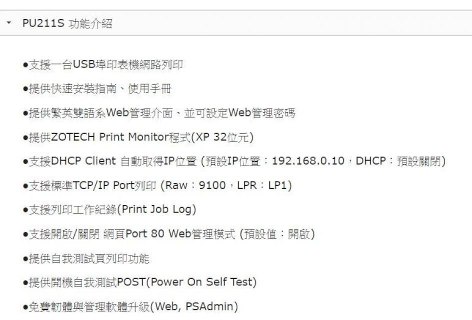 PU211S 功能介紹支援台USB埠印表機網路列印‧提供快速安裝指南、使用手冊提供繁英雙語管理介面並可設定Web管理密碼提供ZOTECH Print Monitor程式(XP32位元)支援DHCP Client 自動取得IP位置(預設IP位置:192.168.0.10DHCP:預設關閉)支援標準TCP/IP Port列印(Raw:9100LPR:LP1)支援列印工作紀錄(Print Job Log)支援開啟/關閉 網頁Port 80 Web管理模式(預設值:開啟)提供自我測試頁列印功能提供開機自我測試POST(Power On Self Test)免費韌體與管理軟體升級(Web, PSAdmin)