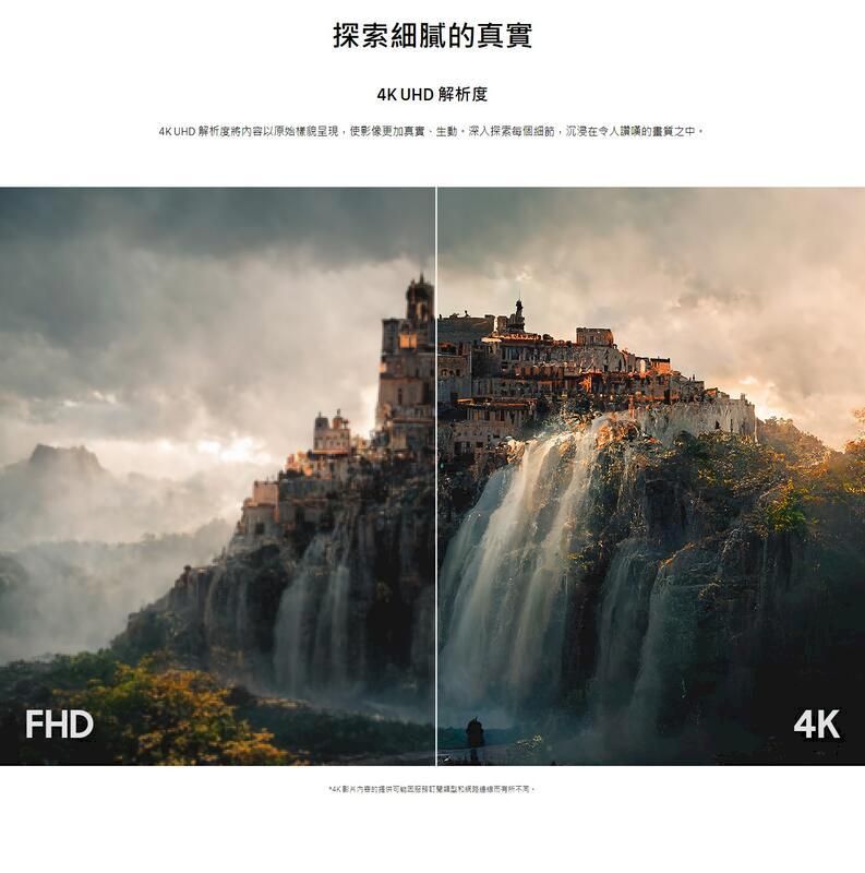 FHD探索細膩真實4K UHD 解析度4K UHD 解析度內容以原始樣貌呈現使影像更加真實生動,深入探索每個細節,沉浸在令人讚嘆的畫質之中*4K影片的。4K