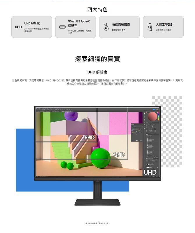 四大特色UHD 析度 USB Type-連接埠快速安装底座人體工學UHD3840x2160 解USB Type-C 方便 設計探索的真實UHD 解析度出色視覺表現滿足專業需求 (3840x2160) 解析度擁有更高的像素密度呈現更多細節創作者或設計師可透過更細膩的色彩空間以更為流的工作流程建立的設計複雜的圖表影片。FHDQHDUHD