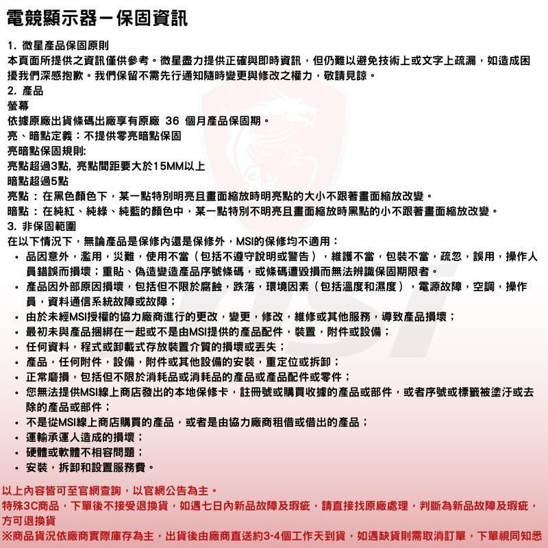 電競顯示器-保固資訊1微星產品保固原則本頁面所提供之資訊僅供參考。微星盡力提供正確與即時資訊但仍難以避免技術上或文字上疏漏如造成困擾我們深感抱歉。我們保留不需先行通知隨時變更與修改之權力,敬請見諒。2產品螢幕依據原廠出貨條碼出廠享有原廠 36個月產品保固期。亮暗點定義:不提供零亮暗點保固亮暗點保固規則:亮點超過3點,亮點間距要大於15MM以上暗點超過5點亮點:在黑色顏色下,某一點特別明亮且畫面縮放時明亮點的大小不跟著畫面縮放改變。暗點:在純紅、純綠、純藍的顏色中,某一點特別不明亮且畫面縮放時黑點的小不跟著畫面縮放改變。3 非保固範圍在以下情況下,無論產品是保修還是保修外,MSI的保修均不適用:品因意外,濫用,災難,使用不當(包括不遵守說明或警告),維護不當,包裝不當,疏忽,誤用,操作人員錯誤而損壞;重貼、偽造變造產品序號條碼,或條碼遭毀損而無法辨識保固期限者。產品因外部原因損壞,包括但不限於腐蝕,跌落,環境因素(包括溫度和濕度),電源故障,空調,操作員,資料通信系統故障或故障;由於未經MSI授權的協力廠商進行的更改,變更,修改,維修或其他服務,導致產品損壞;最初未與產品捆綁在一起或不是由MSI提供的產品配件,裝置,附件或設備;任何資料,程式或卸載式存放裝置介質的損壞或丢失;產品,任何附件,設備,附件或其他設備的安裝,重定位或拆卸;..正常磨損,包括但不限於消耗品或消耗品的產品或產品配件或零件;您無法提供MSI線上商店發出的本地保修卡,註冊號或購買收據的產品或部件,或者序號或標籤被塗汙或去除的產品或部件;不是從MSI線上商店購買的產品,或者是由協力廠商租借或借出的產品;運輸承運人造成的損壞;硬體或軟體不相容問題;.安裝,拆卸和設置服務費。以上內容皆可至官網查詢,以官網公告為主。特殊3C商品,下單後不接受退換貨,如遇七日內新品故障及瑕疵,請直接找原廠處理,判斷為新品故障及瑕疵,方可退換貨※商品貨況依廠商實際庫存為主,出貨後由廠商直送約3-4個工作天到貨,如遇缺貨則需取消訂單,下單視同知悉