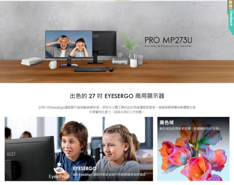 PRO MP273UBusiness & Productivity Monitor出色 27  EYESERGO 商用顯示器27英寸的Eyes護眼顯示器搭載4K解析度與符合人體工學的設計來維護眼部健康透過硬體和軟體整合提視覺和生產力迎接未來的工作挑戰EYESERGOEyes Ergo EyesErgo 護眼技術提高使用者眼睛健康和舒適度絡我 Feedback廣色域廣色域為您帶來更真實更的色彩表現。