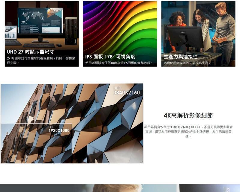30UHD 27 顯示器尺寸27吋顯示器可增強您的視覺體驗同時不影響桌空間IPS 面板 178°可視角度生產力與連接性使用者可以從任何角度享受IPS面板的鮮豔色彩透過使用者友善的功能提高生產力。FHD1920X1080UHD3840X21604K高解析影像細節顯示器具有27英寸38402160(UHD,不僅可展示更多觀看區域,還可為用戶帶來更細膩的色彩影像表現,為生活增添美