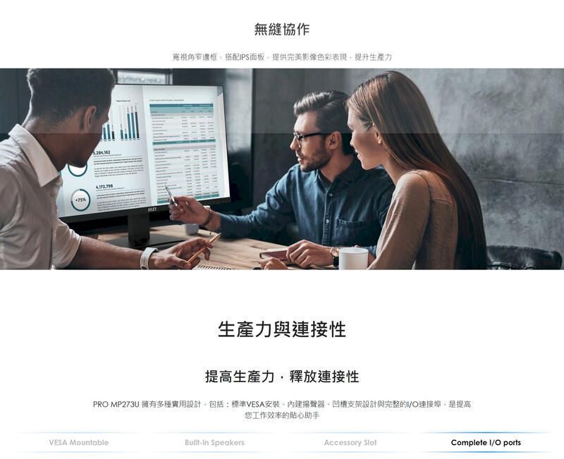 無縫協作寬視角窄邊框搭配PS面板提供完美影像色彩表現提升生產力生產力與連接性提高生產力釋放連接性PRO MP273U 擁有多種實用設計包括:標準VESA安裝內建揚聲器凹槽支架設計與完整的I/O連接是提高您工作效率的貼心助手VESA MountableBuilt-in SpeakersAccessory Complete I/O ports