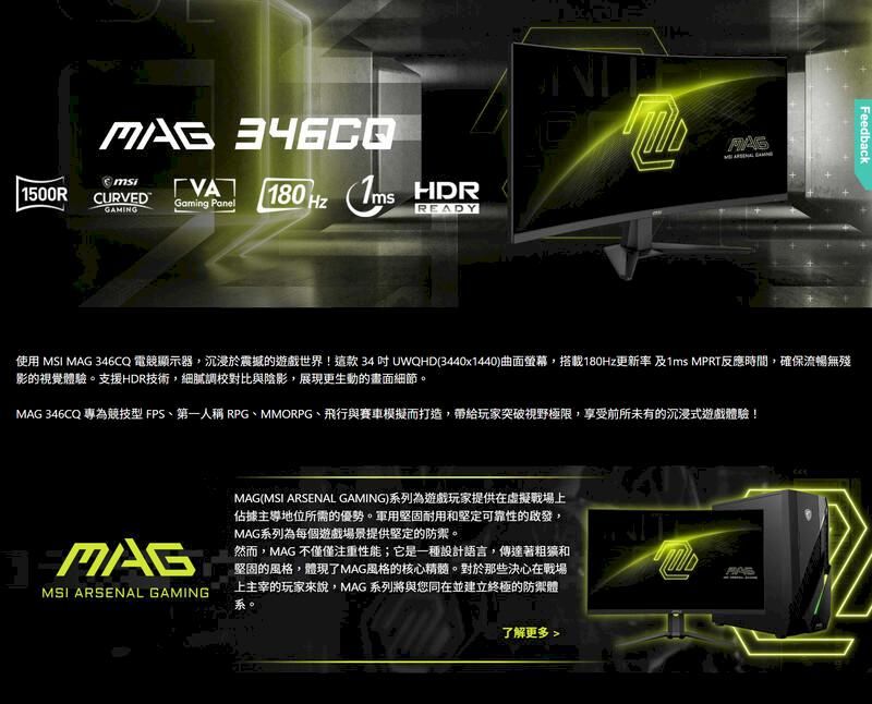 1500RCURVEDGaming Panel180 Hz HDRGAMINGREADYFeedback使用 MSI  346CQ 電顯示器,沉浸於震撼的遊戲世界!這款34UWQHD(3440x1440)曲面螢幕,搭載180Hz更新率 及1ms MPRT反應時間,確保流暢無殘影的視覺體驗支援HDR技術,細膩調校對比與陰影,展現更生動的畫面細節。MAG 346CQ 專為競技型 FPS、第一人稱 RPG、MMORPG、飛行與賽車模擬而打造,帶給玩家突破視野極限,享受前所未有的沉浸式遊戲體驗!MAGMSI ARSENAL GAMINGMAG(MSI ARSENAL GAMING)系列為遊戲玩家提供在虛擬戰場上佔據主導地位所需的優勢。軍用堅固耐用和堅定可靠性的啟發,MAG系列為每個遊戲場景提供堅定的防禦。然而,MAG 不僅僅注重性能;它是一種設計語言,傳達著和堅固的風格,體現了MAG風格的核心精髓。對於那些決心在戰場上主宰的玩家來說,MAG 系列將與您同在並建立終極的防禦體系。了解更多