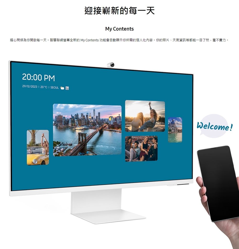迎接嶄新的每一天My ontents暖心問候為你開啟每一天。智慧聯網螢幕全新的 My Contents 功能會自動顯示你所需的個人化內容。你的照片、天氣資訊等都能一目了然,毫不費力。20:00 PM29/12/2023  20C  SEOULWelcome!
