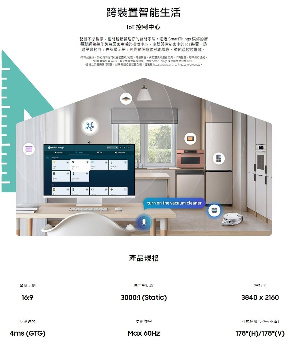 SmartThings跨智能生活 控制中心節目不必暫停也能輕鬆管理你的智能家居透過 SmartThings 讓你的智慧聯網螢幕化身為居家生活的指揮中心,串聯控制家中的  裝置。透過語音控制,告訴顯示器,無需離座位就能關燈調節溫控裝置等。*可用的技術、與可能/地區、、網路環境或產品而異,如有變更,恕不另行通知。*裝置連接 Wi-Fi、或其他無線網路,並於 SmartThings 應用程式中完成註冊。*連接之裝置開另行購買,如完整裝置列表,請瀏覽 https://www.smartthings.com/products turn on the vacuum cleaner產品規格螢幕比例16:9原生對比度3000:1 (Static)反應時間4ms (GTG)D解析度3840x2160更新頻率Max 60Hz可視角度(水平/垂直)178°(H)/178°(V)