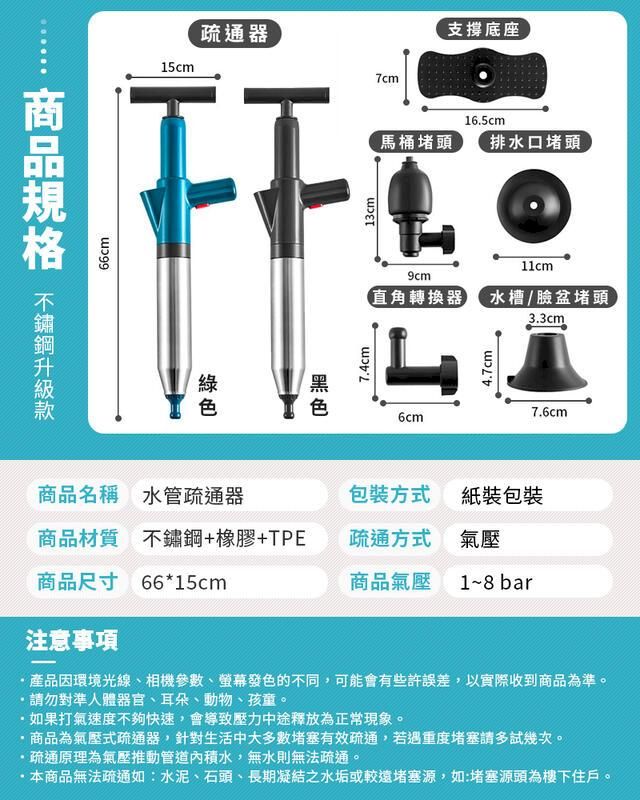 66cm15cm疏通器7.4cm13cm7cm支撐底座16.5cm馬桶堵頭排水口堵頭11cm9cm直角轉換器水槽/臉盆堵頭3.3cm6cm4.7cm商品名稱 水管疏通器包裝方式紙裝包裝商品材質 不鏽鋼+橡膠+TPE疏通方式氣壓商品尺寸 66*15cm商品氣壓1~8 bar注意事項7.6cm產品因環境光線、相機參數、螢幕發色的不同,可能會有些許誤差,以實際收到商品為準。請勿對準人體器官、耳朵、動物、孩童。·如果打氣速度不夠快速,會導致壓力中途釋放為正常現象。商品為氣壓式疏通器,針對生活中大多數堵塞有效疏通,若遇重度堵塞請多試幾次。疏通原理為氣壓推動管道內積水,無水則無法疏通。本商品無法疏通如:水泥、石頭、長期凝結之水垢或較遠堵塞源,如:堵塞源頭為樓下住戶。