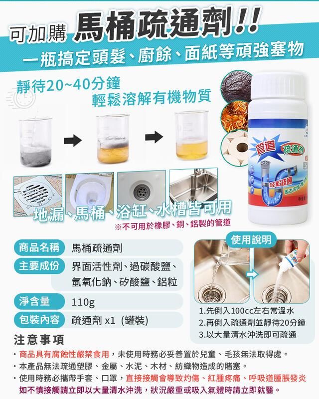 可加購馬桶疏通劑!!一瓶搞定頭髮、廚餘、面紙等頑強塞物靜待20~40分鐘輕鬆溶解有機物質管道地漏、馬桶、浴缸、水槽皆可用商品名稱馬桶疏通劑※不可用於橡膠、銅、鋁製的管道主要成份界面活性劑、過碳酸鹽、使用說明氫氧化鈉、矽酸鹽、鋁粒淨含量110g1.先倒入左右常溫水包裝內容 疏通劑x1(罐裝)2.再倒入疏通劑並靜待20分鐘3.以大量清水沖洗即可疏通注意事項商品具有腐蝕性嚴禁食用,未使用時務必妥善置於兒童、毛孩無法取得處。本產品無法疏通塑膠、金屬、水泥、木材、紡織物造成的塞。使用時務必攜帶手套、口罩,直接接觸會導致灼傷、紅腫疼痛、呼吸道腫脹發炎如不慎接觸請立即以大量清水沖洗,狀況嚴重或吸入氣體時請立即就醫。