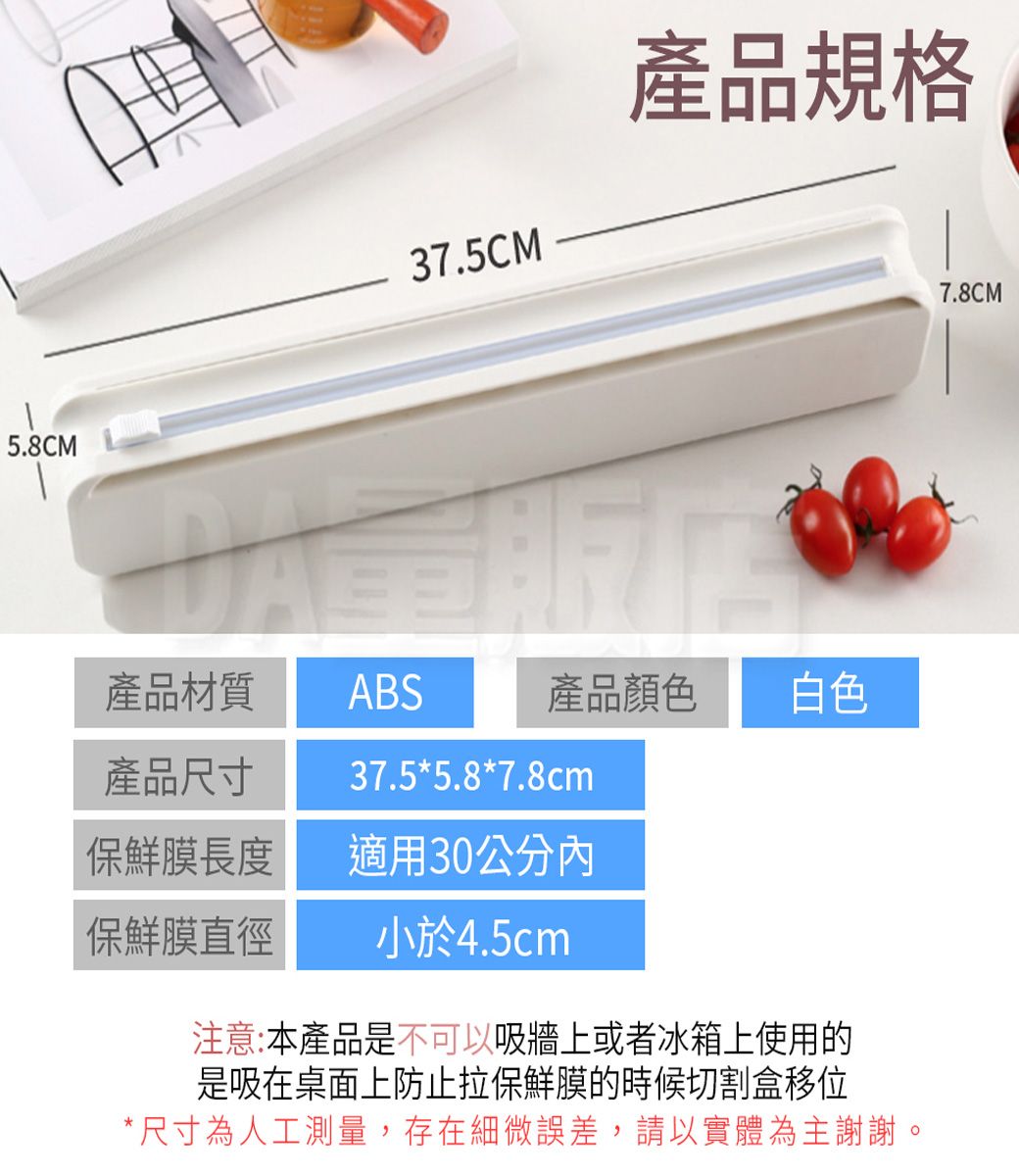 5.8CM37.5CM產品規格產品尺寸產品材質ABS37.5*5.8*7.8cm產品顏色白色保鮮膜長度適用30公分內保鮮膜直徑小於4.5cm注意:本產品是不可以吸牆上或者冰箱上使用的是吸在桌面上防止拉保鮮膜的時候切割盒移位*尺寸為人工測量,存在細微誤差,請以實體為主謝謝。7.8CM