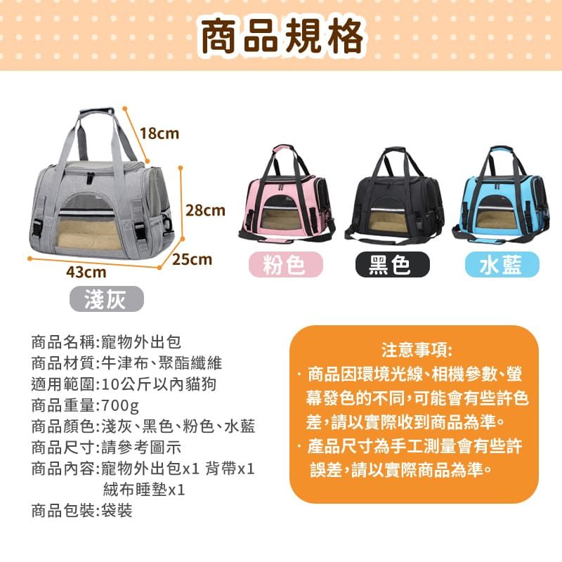 18cm商品規格28cm25cm43cm粉色黑色水藍淺灰商品名稱:寵物外出包商品材質:牛津布、聚酯纖維適用範圍:10公斤以內貓狗商品重量:700g商品顏色:淺灰、黑色、粉色、水藍商品尺寸:請參考圖示商品內容:寵物外出包背帶x1絨布睡墊x1商品包裝:袋裝注意事項:商品因環境光線、相機參數、幕發色的不同,可能會有些許色差,請以實際收到商品為準。產品尺寸為手工測量會有些許誤差,請以實際商品為準。