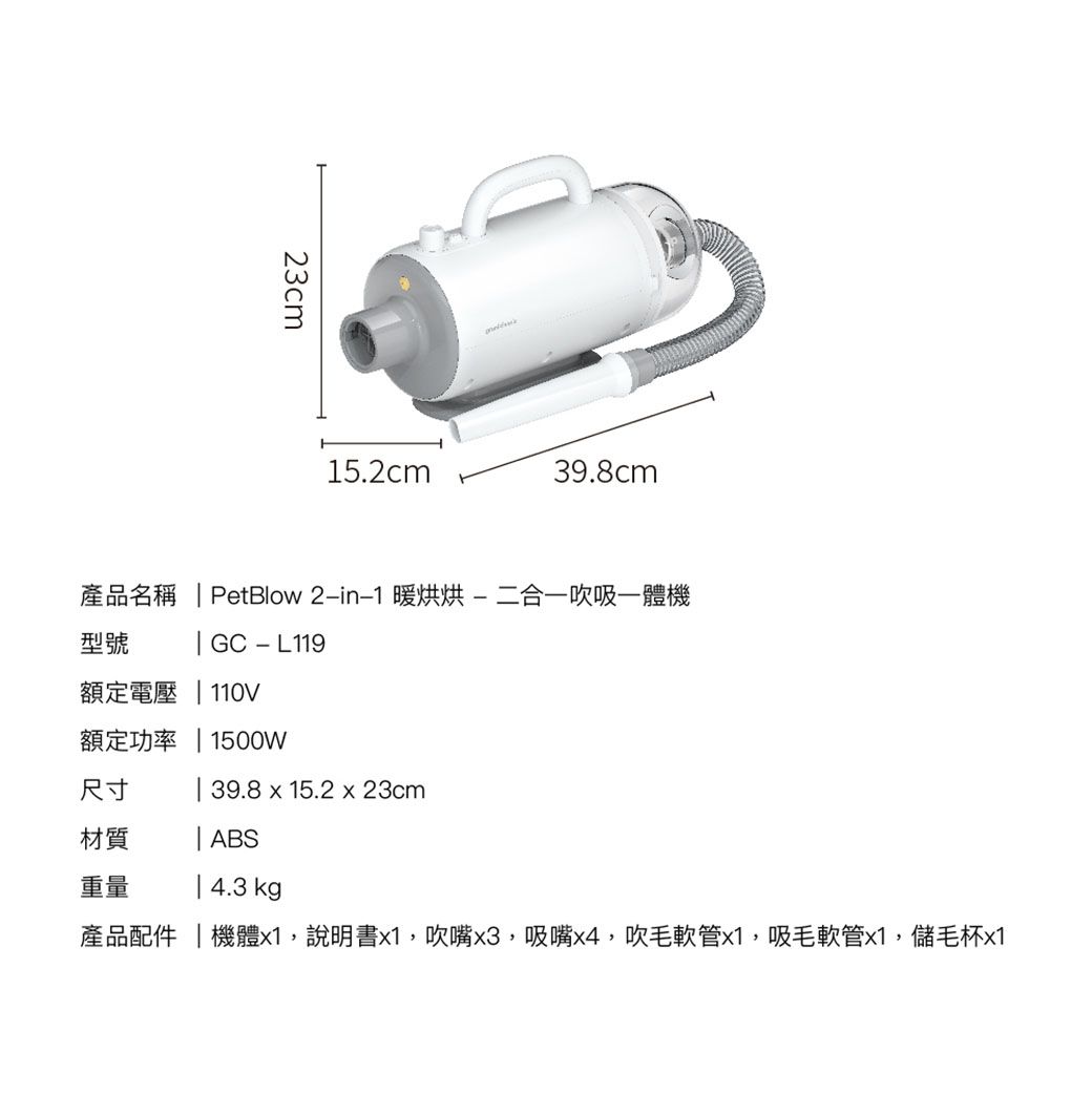 23cm15.2cm39.8cm產品名稱  PetBlow 21 暖烘烘-二合一吹吸一體機型號 GC - L119額定電壓  110V額定功率  1500W尺寸 | 39.8 x 15.2 x 23cm材質| ABS重量| 4.3 kg產品配件|機體x1,說明書x1,吹嘴x3,吸嘴x4,吹毛軟管x1,吸毛軟管x1,儲毛杯x1