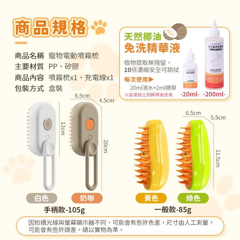 商品規格天然椰油引力清洁毛-2ml--200ml-商品名稱 寵物電動噴霧主要材質 PP、矽膠商品內容 噴霧1、充電線免洗精華液植物提取無殘留,10倍濃縮安全可舔拭每次使用包裝方式 盒裝6.5cm20ml清水+2ml精華※建議按比例稀釋後使用4.5cm12cm020cm6.5cm5.5cm11.5cm白色奶咖手柄款-105g黃色綠色一般款-85g因拍攝光線與螢幕顯示器不同,可能會有些許色差,尺寸由人工測量,可能會有些許誤差,請以實物為準。